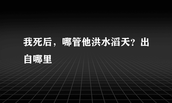 我死后，哪管他洪水滔天？出自哪里