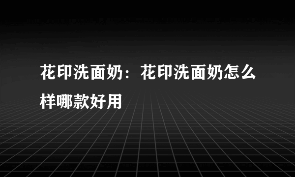 花印洗面奶：花印洗面奶怎么样哪款好用