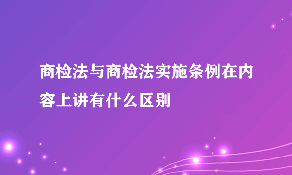 商检法与商检法实施条例在内容上讲有什么区别