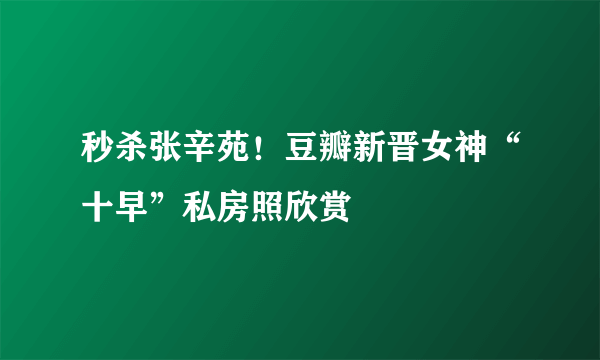 秒杀张辛苑！豆瓣新晋女神“十早”私房照欣赏