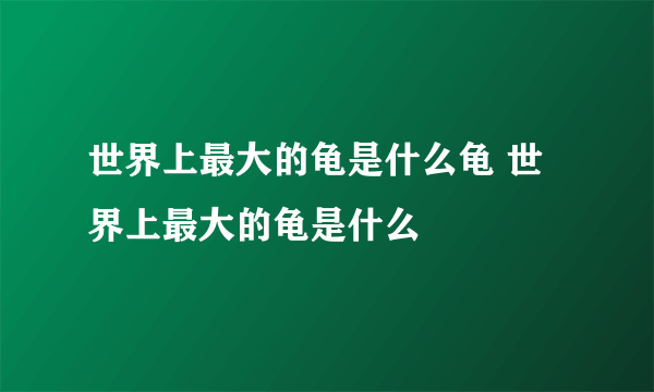 世界上最大的龟是什么龟 世界上最大的龟是什么