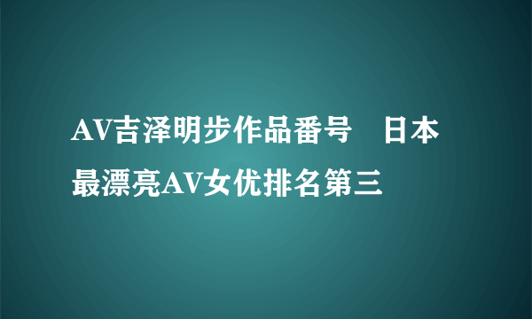 AV吉泽明步作品番号   日本最漂亮AV女优排名第三