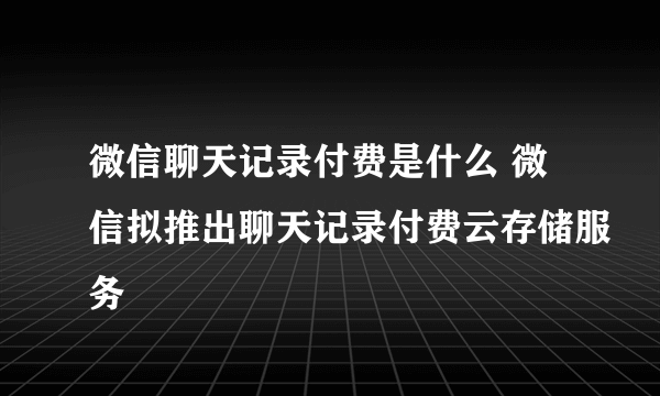 微信聊天记录付费是什么 微信拟推出聊天记录付费云存储服务
