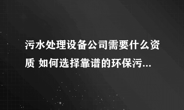 污水处理设备公司需要什么资质 如何选择靠谱的环保污水处理设备公司