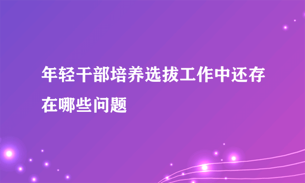 年轻干部培养选拔工作中还存在哪些问题