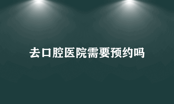 去口腔医院需要预约吗