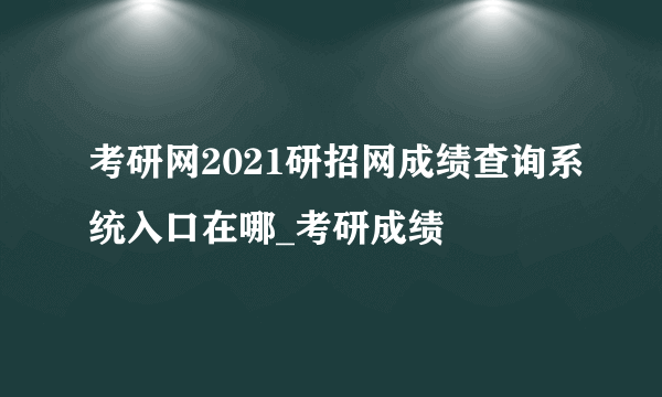 考研网2021研招网成绩查询系统入口在哪_考研成绩