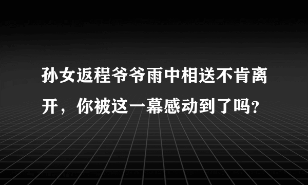 孙女返程爷爷雨中相送不肯离开，你被这一幕感动到了吗？