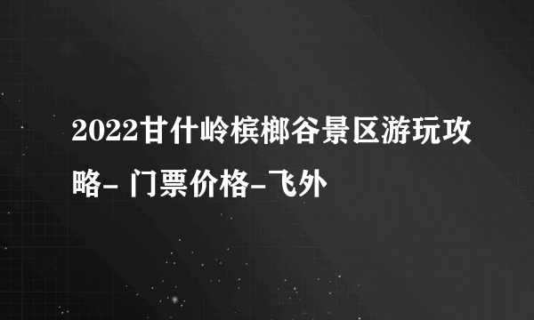 2022甘什岭槟榔谷景区游玩攻略- 门票价格-飞外