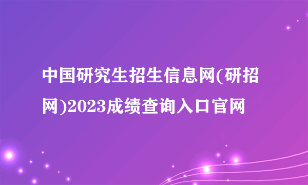 中国研究生招生信息网(研招网)2023成绩查询入口官网
