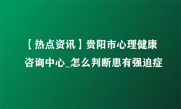 【热点资讯】贵阳市心理健康咨询中心_怎么判断患有强迫症
