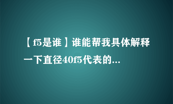 【f5是谁】谁能帮我具体解释一下直径40f5代表的是什么意思?我知道代表的是公差