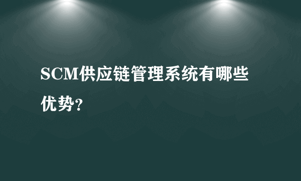 SCM供应链管理系统有哪些优势？