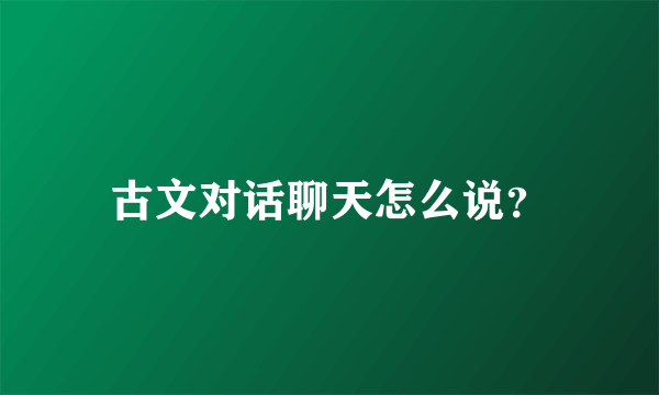 古文对话聊天怎么说？