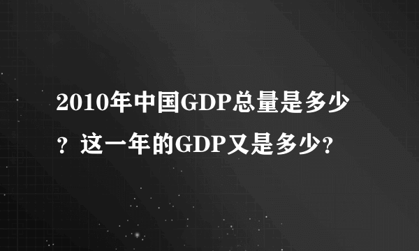 2010年中国GDP总量是多少？这一年的GDP又是多少？