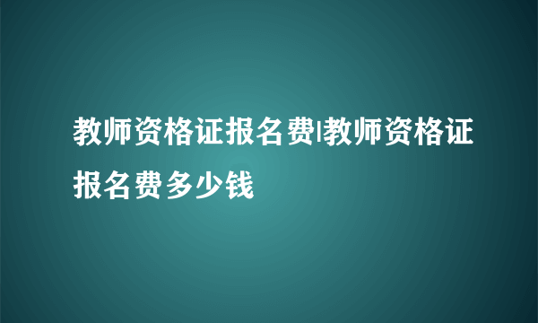 教师资格证报名费|教师资格证报名费多少钱