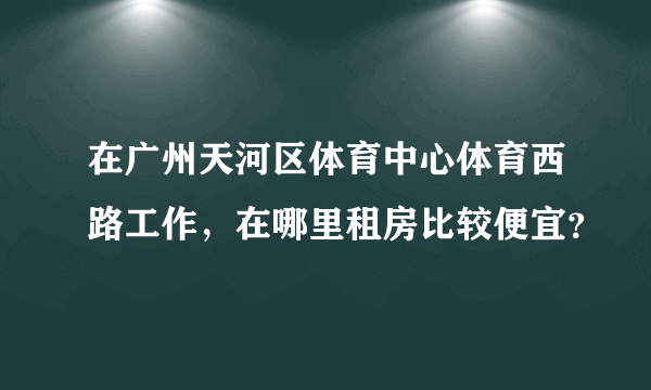 在广州天河区体育中心体育西路工作，在哪里租房比较便宜？