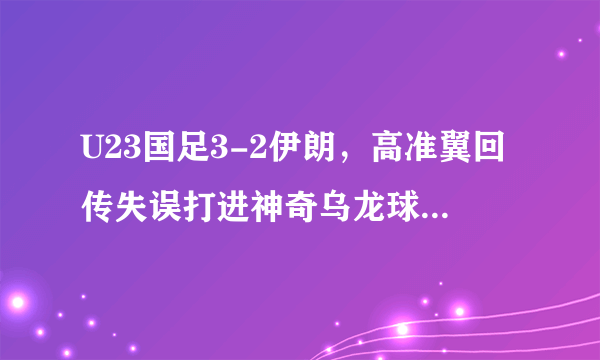 U23国足3-2伊朗，高准翼回传失误打进神奇乌龙球，怎么评价这个丢球？