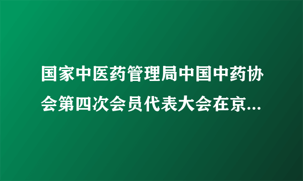 国家中医药管理局中国中药协会第四次会员代表大会在京顺利召开