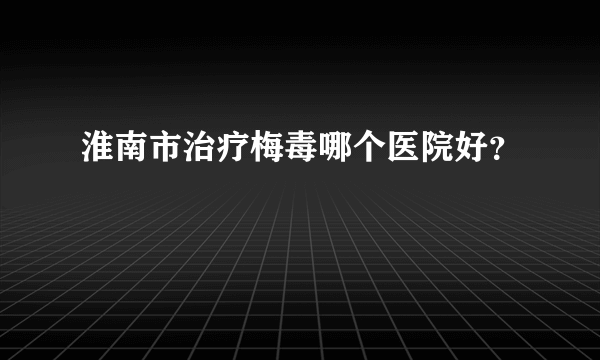 淮南市治疗梅毒哪个医院好？