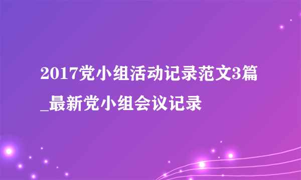 2017党小组活动记录范文3篇_最新党小组会议记录