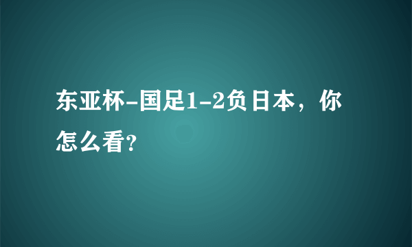 东亚杯-国足1-2负日本，你怎么看？