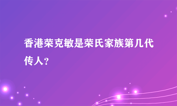 香港荣克敏是荣氏家族第几代传人？