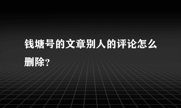 钱塘号的文章别人的评论怎么删除？