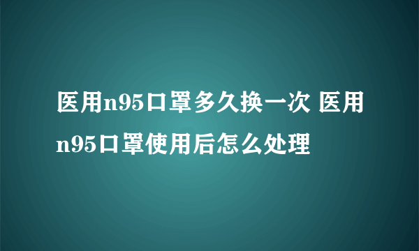 医用n95口罩多久换一次 医用n95口罩使用后怎么处理