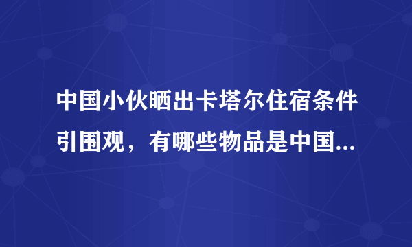 中国小伙晒出卡塔尔住宿条件引围观，有哪些物品是中国制造的？