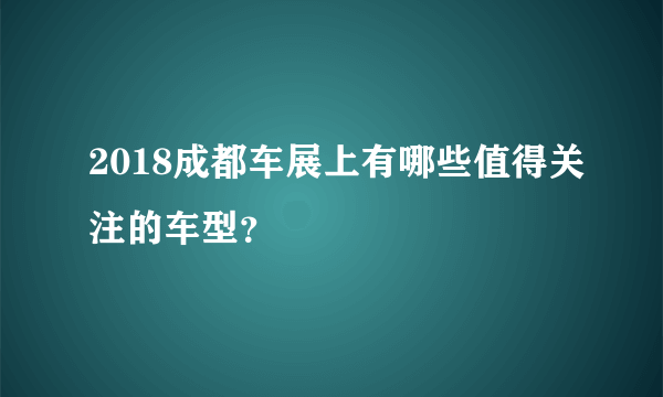 2018成都车展上有哪些值得关注的车型？
