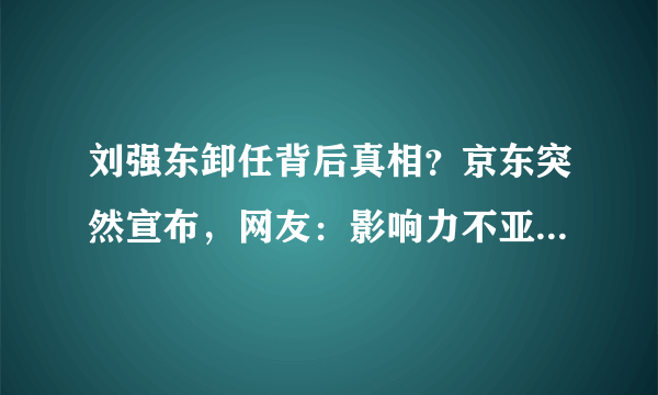刘强东卸任背后真相？京东突然宣布，网友：影响力不亚于美国事件
