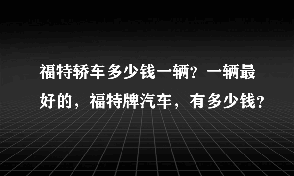 福特轿车多少钱一辆？一辆最好的，福特牌汽车，有多少钱？