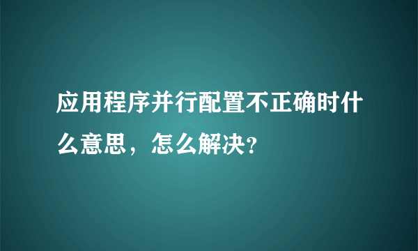 应用程序并行配置不正确时什么意思，怎么解决？