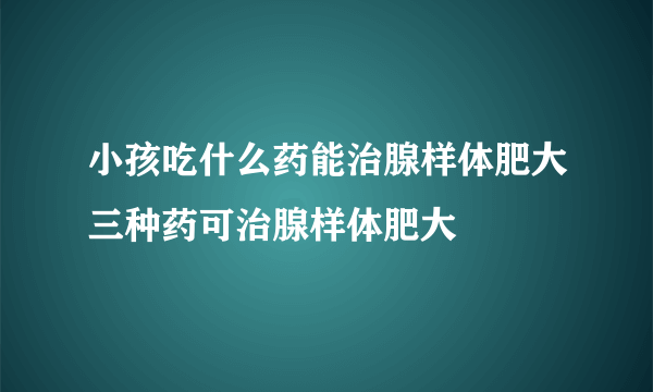 小孩吃什么药能治腺样体肥大三种药可治腺样体肥大