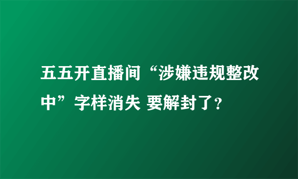 五五开直播间“涉嫌违规整改中”字样消失 要解封了？