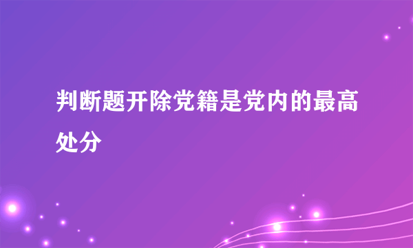 判断题开除党籍是党内的最高处分