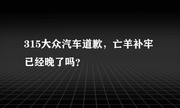315大众汽车道歉，亡羊补牢已经晚了吗？