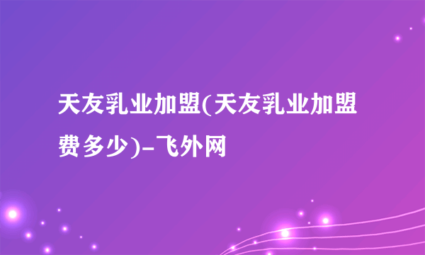 天友乳业加盟(天友乳业加盟费多少)-飞外网