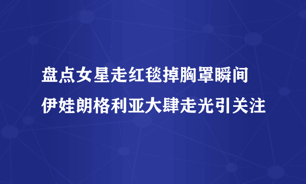 盘点女星走红毯掉胸罩瞬间 伊娃朗格利亚大肆走光引关注