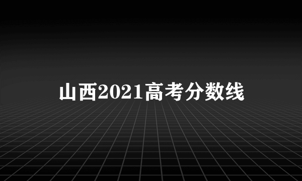 山西2021高考分数线