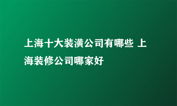 上海十大装潢公司有哪些 上海装修公司哪家好