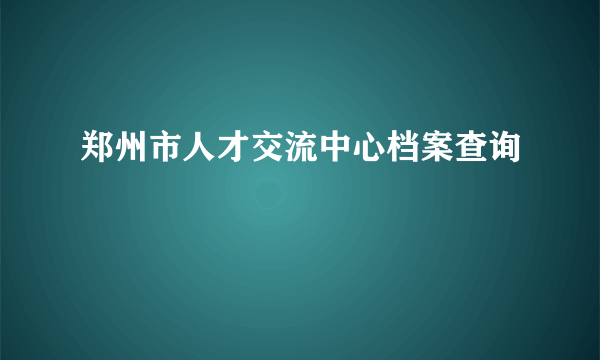 郑州市人才交流中心档案查询