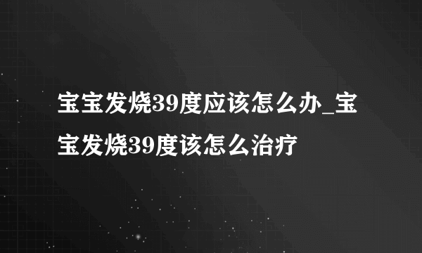 宝宝发烧39度应该怎么办_宝宝发烧39度该怎么治疗