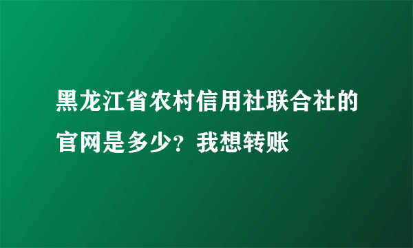 黑龙江省农村信用社联合社的官网是多少？我想转账
