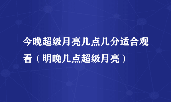 今晚超级月亮几点几分适合观看（明晚几点超级月亮）