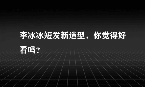 李冰冰短发新造型，你觉得好看吗？