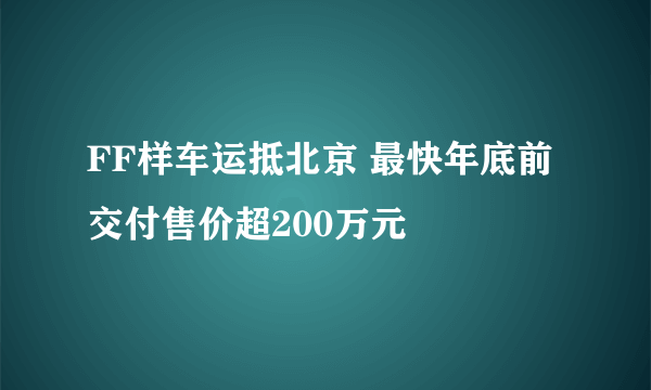 FF样车运抵北京 最快年底前交付售价超200万元