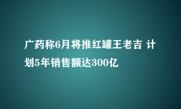 广药称6月将推红罐王老吉 计划5年销售额达300亿