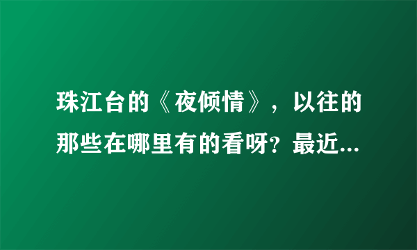 珠江台的《夜倾情》，以往的那些在哪里有的看呀？最近一期名字叫《爱的禁区》在哪里有的看呀。
